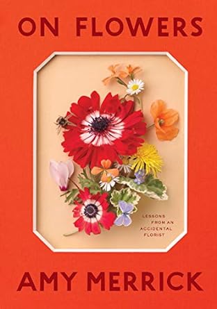 ON FLOWERS: LESSONS FROM AN ACCIDENTAL FLORIST BY AMY MERRICK