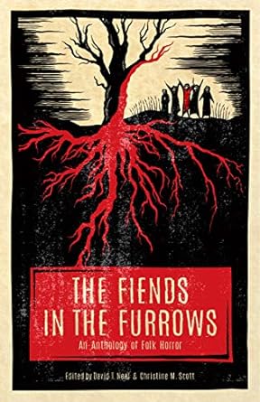 THE FIENDS IN THE FURROWS; AN ANOTHOLOGY OF FOLK HORROR EDITED BY BY DAVID T. NEAL AND CHRISTINE M. SCOTT