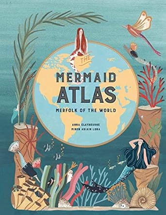 MERMAID ATLAS: MERFOLK OF THE WORLD BY ANNA CLAYBOURNE AND MIREN ASIAIN LORA