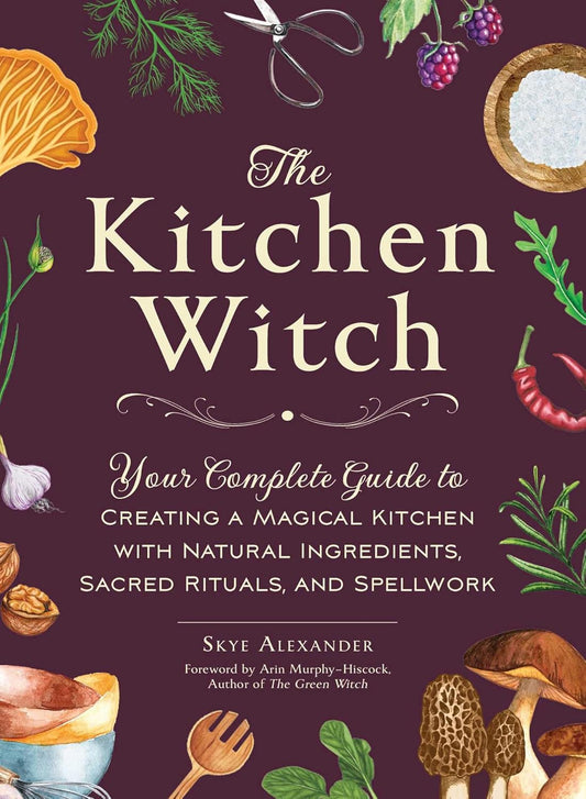 THE KITCHEN WITCH: YOUR COMPLETE GUIDE TO CREATING A MAGICAL KITCHEN WITH NATURAL INGREDIENTS, SACRED RITUALS, AND SPELLWORK BY SKYE ALEXANDER