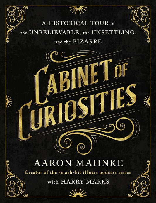 CABINET OF CURIOSITIES: A HISTORICAL TOUR OF THE UNBELIEVABLE, THE UNSETTLING, AND THE BIZARRE BY AARON MAHNKE