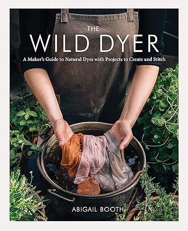 THE WILD DYER: A MAKER'S GUIDE TO NATURAL DYES WITH PROJECTS TO CREATE AND STITCH BY ABIGAIL BOOTH